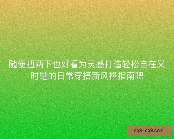 随便扭两下也好看为灵感打造轻松自在又时髦的日常穿搭新风格指南吧