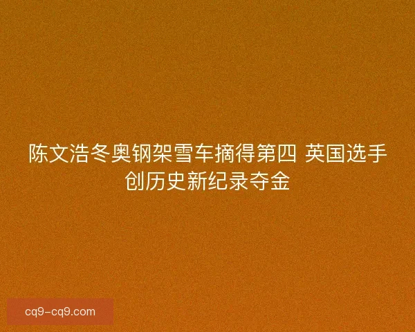 陈文浩冬奥钢架雪车摘得第四 英国选手创历史新纪录夺金 陈文浩冬奥钢架雪车摘得第四 英国选手创历史新纪录夺金