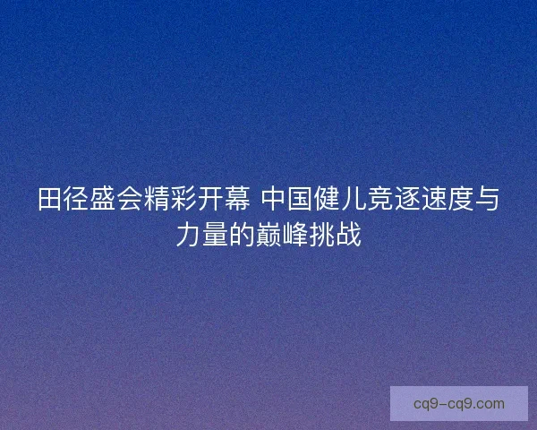 田径盛会精彩开幕 中国健儿竞逐速度与力量的巅峰挑战