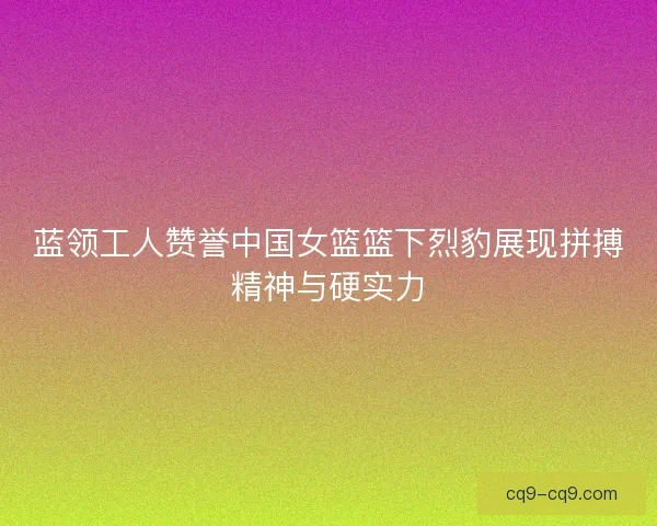 蓝领工人赞誉中国女篮篮下烈豹展现拼搏精神与硬实力 蓝领工人赞誉中国女篮篮下烈豹展现拼搏精神与硬实力