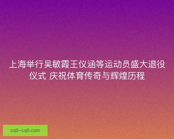 上海举行吴敏霞王仪涵等运动员盛大退役仪式 庆祝体育传奇与辉煌历程