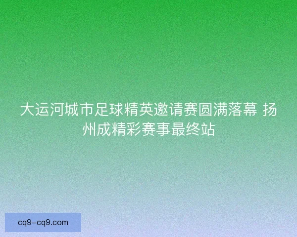 大运河城市足球精英邀请赛圆满落幕 扬州成精彩赛事最终站