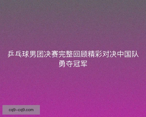 乒乓球男团决赛完整回顾精彩对决中国队勇夺冠军