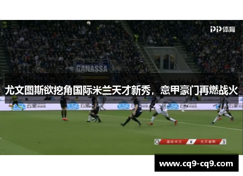 尤文图斯欲挖角国际米兰天才新秀，意甲豪门再燃战火