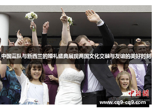 中国蓝队与新西兰的婚礼盛典展现两国文化交融与友谊的美好时刻