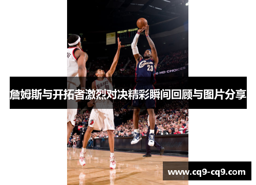 詹姆斯与开拓者激烈对决精彩瞬间回顾与图片分享